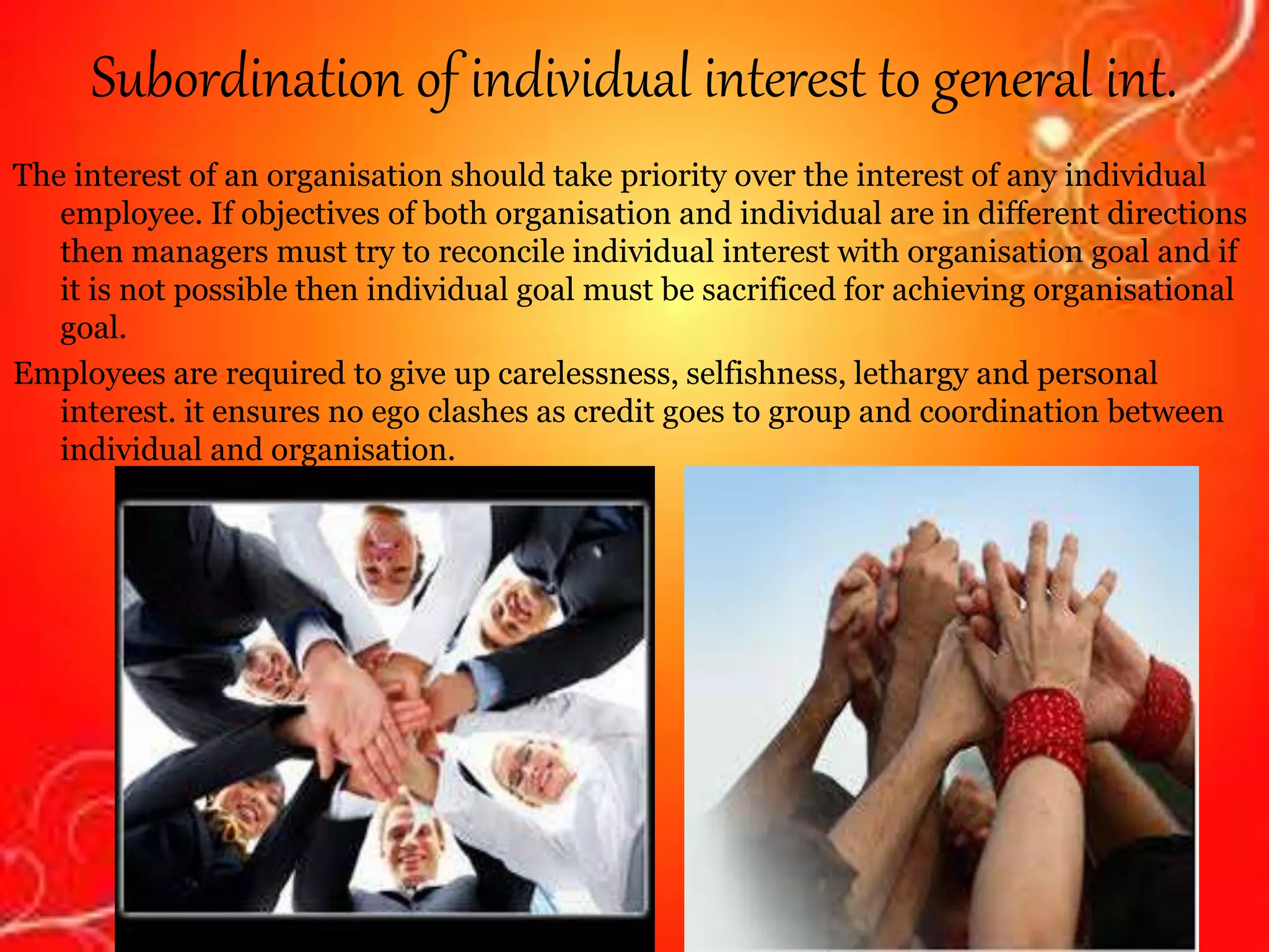 Subordination of individual interest to general int.
The interest of an organisation should take priority over the interest of any individual
employee. If objectives of both organisation and individual are in different directions
then managers must try to reconcile individual interest with organisation goal and if
it is not possible then individual goal must be sacrificed for achieving organisational
goal.
Employees are required to give up carelessness, selfishness, lethargy and personal
interest. it ensures no ego clashes as credit goes to group and coordination between
individual and organisation.
 