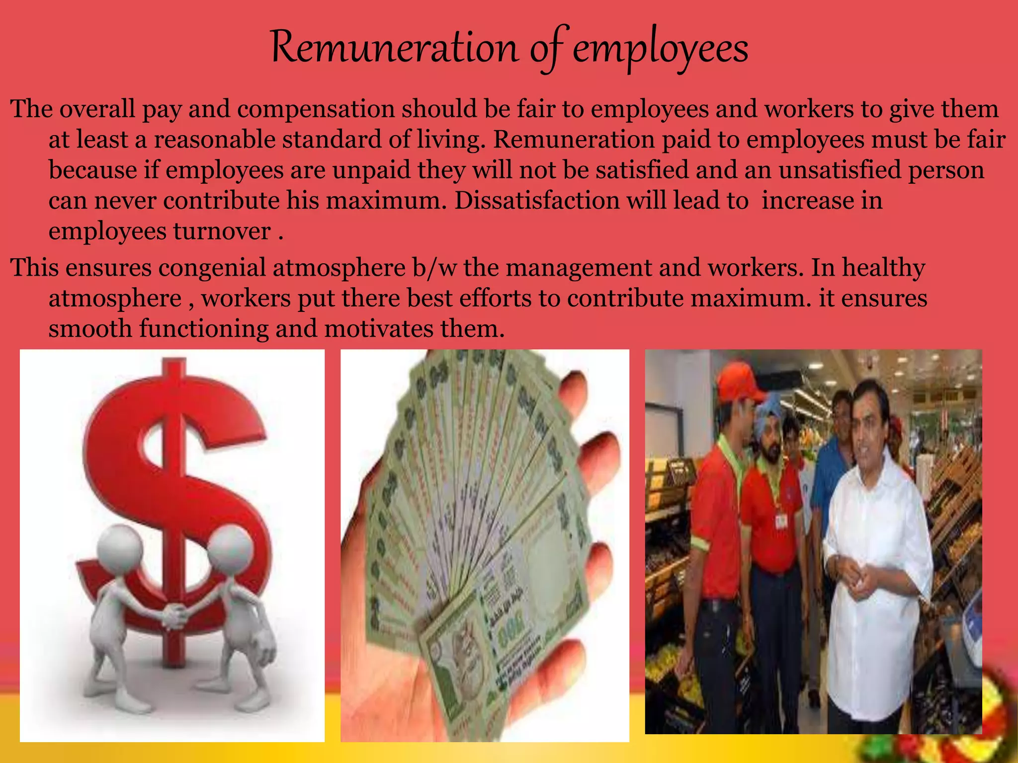 Remuneration of employees
The overall pay and compensation should be fair to employees and workers to give them
at least a reasonable standard of living. Remuneration paid to employees must be fair
because if employees are unpaid they will not be satisfied and an unsatisfied person
can never contribute his maximum. Dissatisfaction will lead to increase in
employees turnover .
This ensures congenial atmosphere b/w the management and workers. In healthy
atmosphere , workers put there best efforts to contribute maximum. it ensures
smooth functioning and motivates them.
 