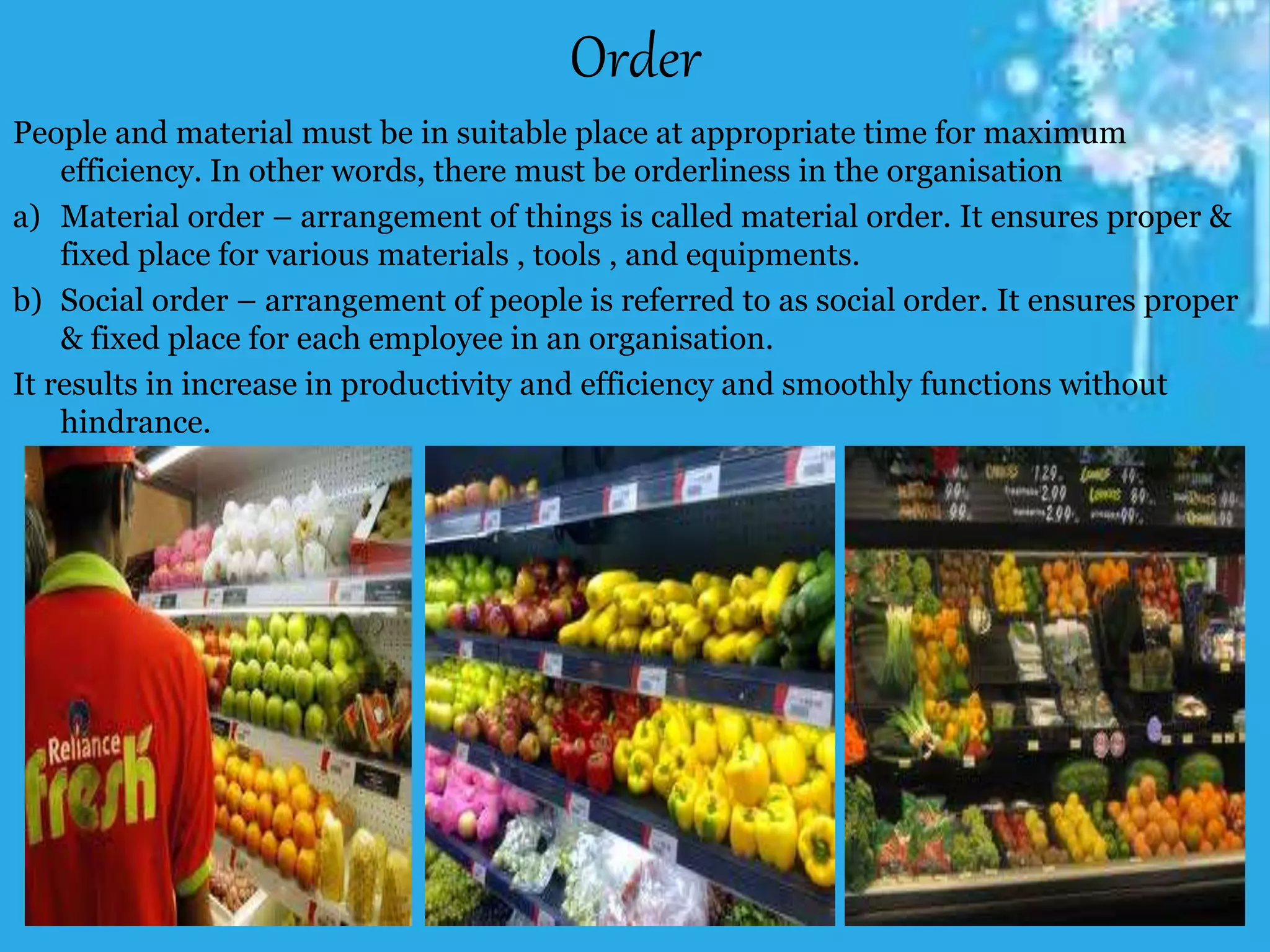 Order
People and material must be in suitable place at appropriate time for maximum
efficiency. In other words, there must be orderliness in the organisation
a) Material order – arrangement of things is called material order. It ensures proper &
fixed place for various materials , tools , and equipments.
b) Social order – arrangement of people is referred to as social order. It ensures proper
& fixed place for each employee in an organisation.
It results in increase in productivity and efficiency and smoothly functions without
hindrance.
 