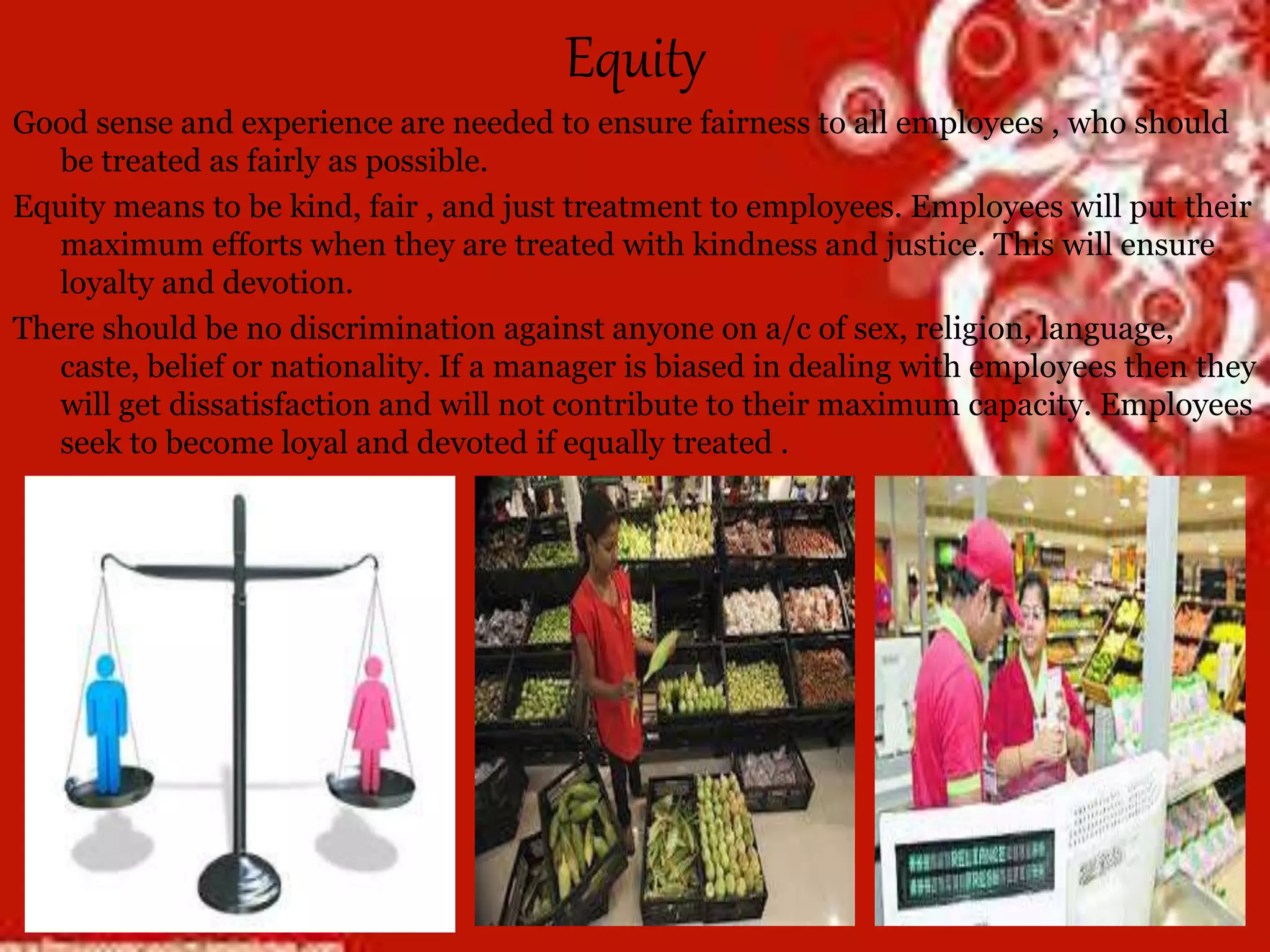 Equity
Good sense and experience are needed to ensure fairness to all employees , who should
be treated as fairly as possible.
Equity means to be kind, fair , and just treatment to employees. Employees will put their
maximum efforts when they are treated with kindness and justice. This will ensure
loyalty and devotion.
There should be no discrimination against anyone on a/c of sex, religion, language,
caste, belief or nationality. If a manager is biased in dealing with employees then they
will get dissatisfaction and will not contribute to their maximum capacity. Employees
seek to become loyal and devoted if equally treated .
 