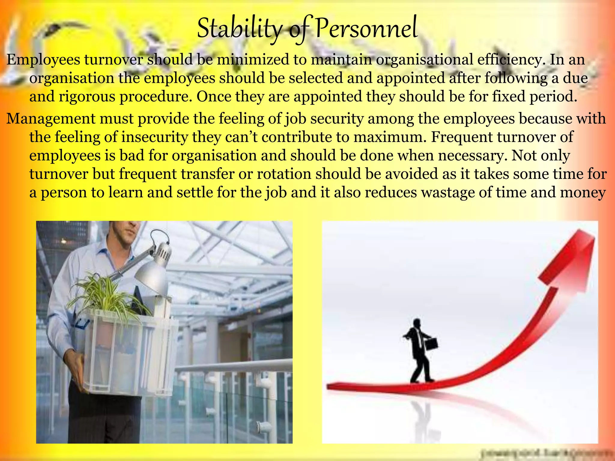 Stability of Personnel
Employees turnover should be minimized to maintain organisational efficiency. In an
organisation the employees should be selected and appointed after following a due
and rigorous procedure. Once they are appointed they should be for fixed period.
Management must provide the feeling of job security among the employees because with
the feeling of insecurity they can’t contribute to maximum. Frequent turnover of
employees is bad for organisation and should be done when necessary. Not only
turnover but frequent transfer or rotation should be avoided as it takes some time for
a person to learn and settle for the job and it also reduces wastage of time and money
 