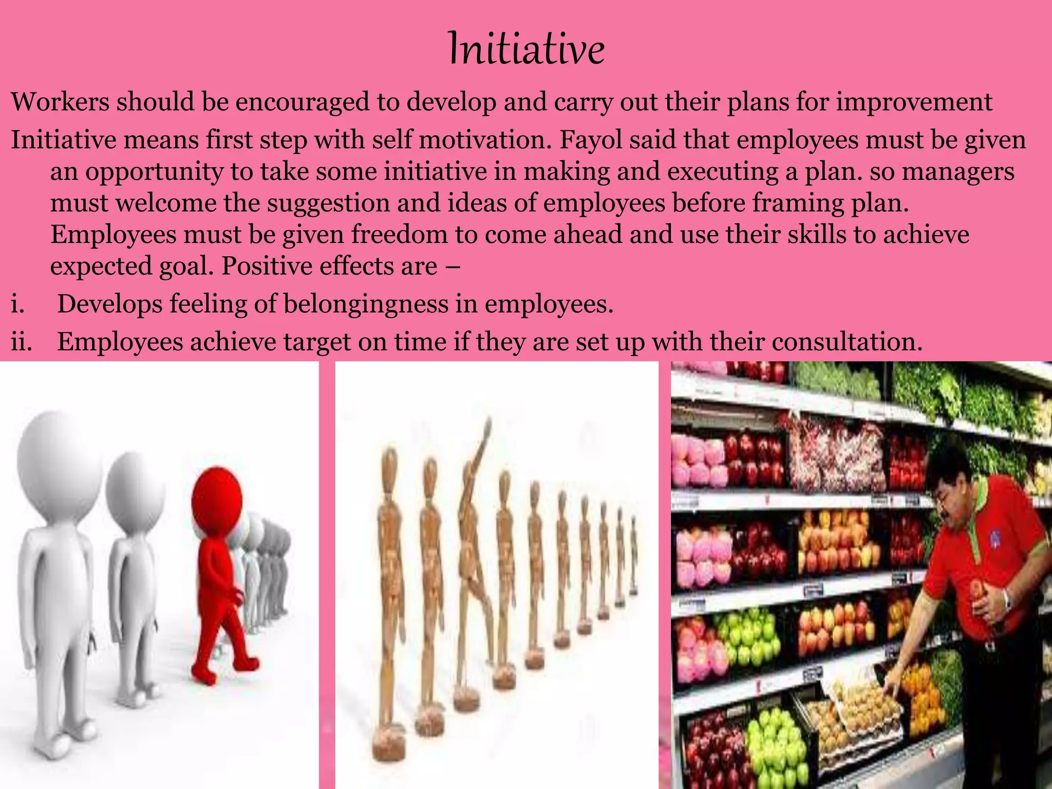 Initiative
Workers should be encouraged to develop and carry out their plans for improvement
Initiative means first step with self motivation. Fayol said that employees must be given
an opportunity to take some initiative in making and executing a plan. so managers
must welcome the suggestion and ideas of employees before framing plan.
Employees must be given freedom to come ahead and use their skills to achieve
expected goal. Positive effects are –
i. Develops feeling of belongingness in employees.
ii. Employees achieve target on time if they are set up with their consultation.
 