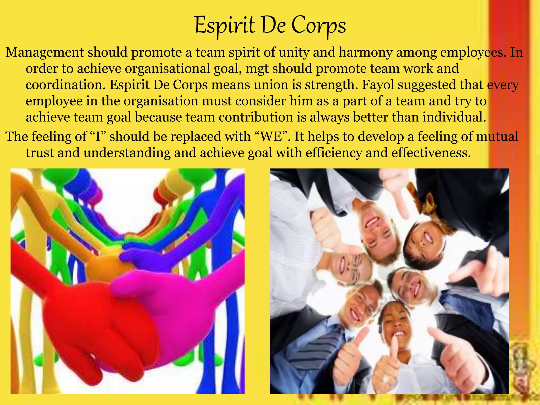 Espirit De Corps
Management should promote a team spirit of unity and harmony among employees. In
order to achieve organisational goal, mgt should promote team work and
coordination. Espirit De Corps means union is strength. Fayol suggested that every
employee in the organisation must consider him as a part of a team and try to
achieve team goal because team contribution is always better than individual.
The feeling of “I” should be replaced with “WE”. It helps to develop a feeling of mutual
trust and understanding and achieve goal with efficiency and effectiveness.
 