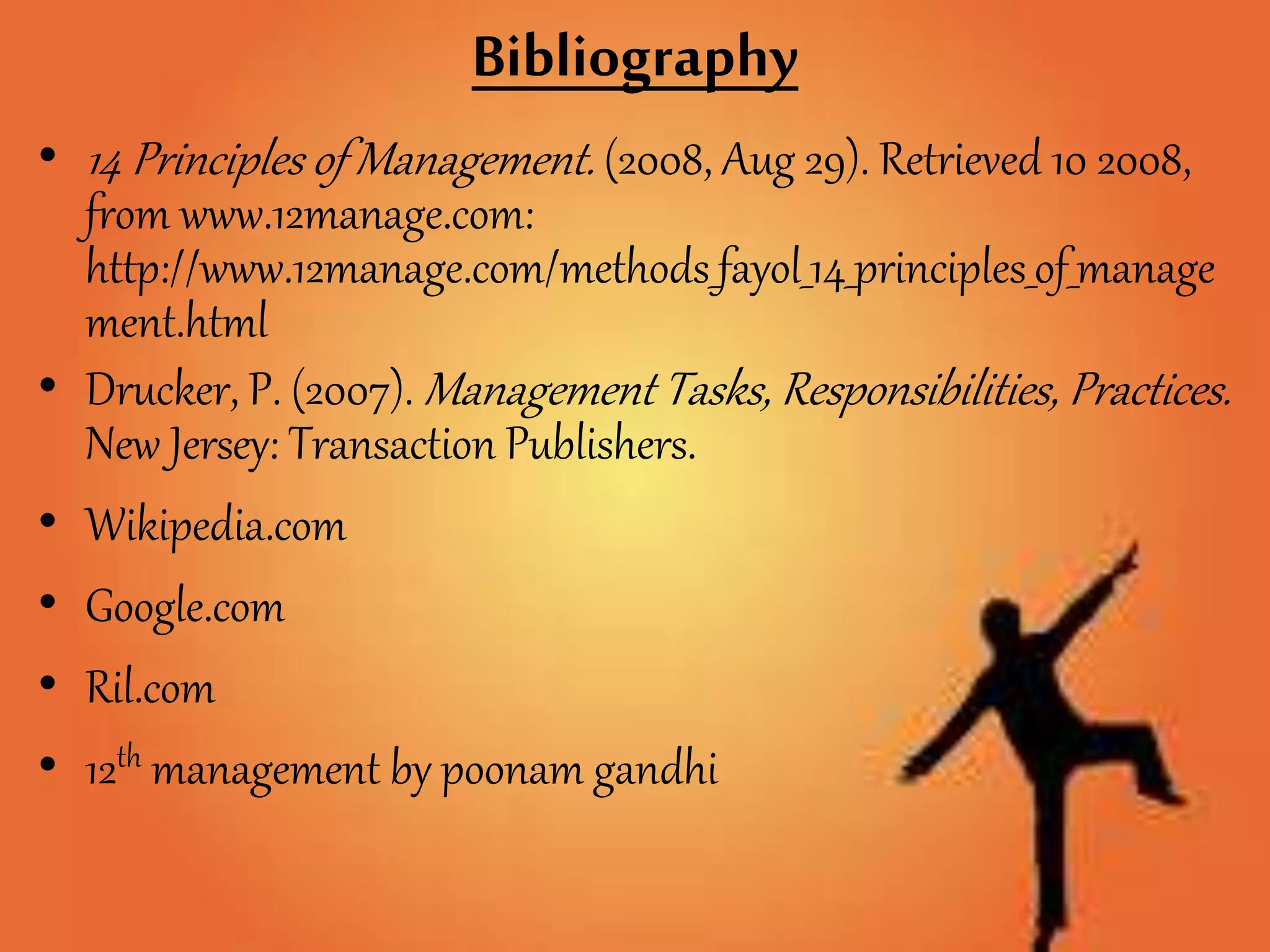 Bibliography
• 14 Principles of Management. (2008, Aug 29). Retrieved 10 2008,
from www.12manage.com:
http://www.12manage.com/methods_fayol_14_principles_of_manage
ment.html
• Drucker, P. (2007). Management Tasks, Responsibilities, Practices.
New Jersey: Transaction Publishers.
• Wikipedia.com
• Google.com
• Ril.com
• 12th management by poonam gandhi
 