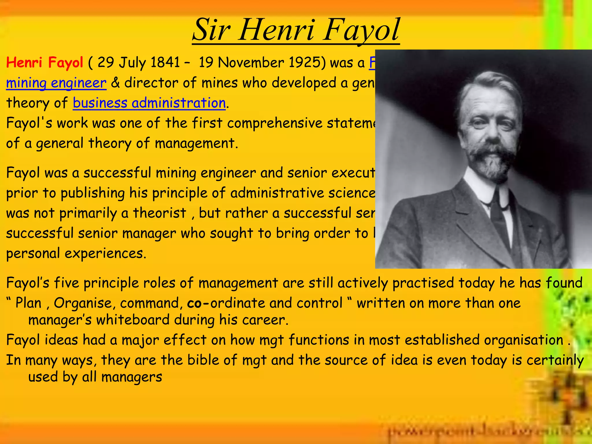 Sir Henri Fayol
Henri Fayol ( 29 July 1841 – 19 November 1925) was a French
mining engineer & director of mines who developed a general
theory of business administration.
Fayol's work was one of the first comprehensive statements
of a general theory of management.
Fayol was a successful mining engineer and senior executive
prior to publishing his principle of administrative science. He
was not primarily a theorist , but rather a successful senior a
successful senior manager who sought to bring order to his
personal experiences.
Fayol’s five principle roles of management are still actively practised today he has found
“ Plan , Organise, command, co-ordinate and control “ written on more than one
manager’s whiteboard during his career.
Fayol ideas had a major effect on how mgt functions in most established organisation .
In many ways, they are the bible of mgt and the source of idea is even today is certainly
used by all managers
 