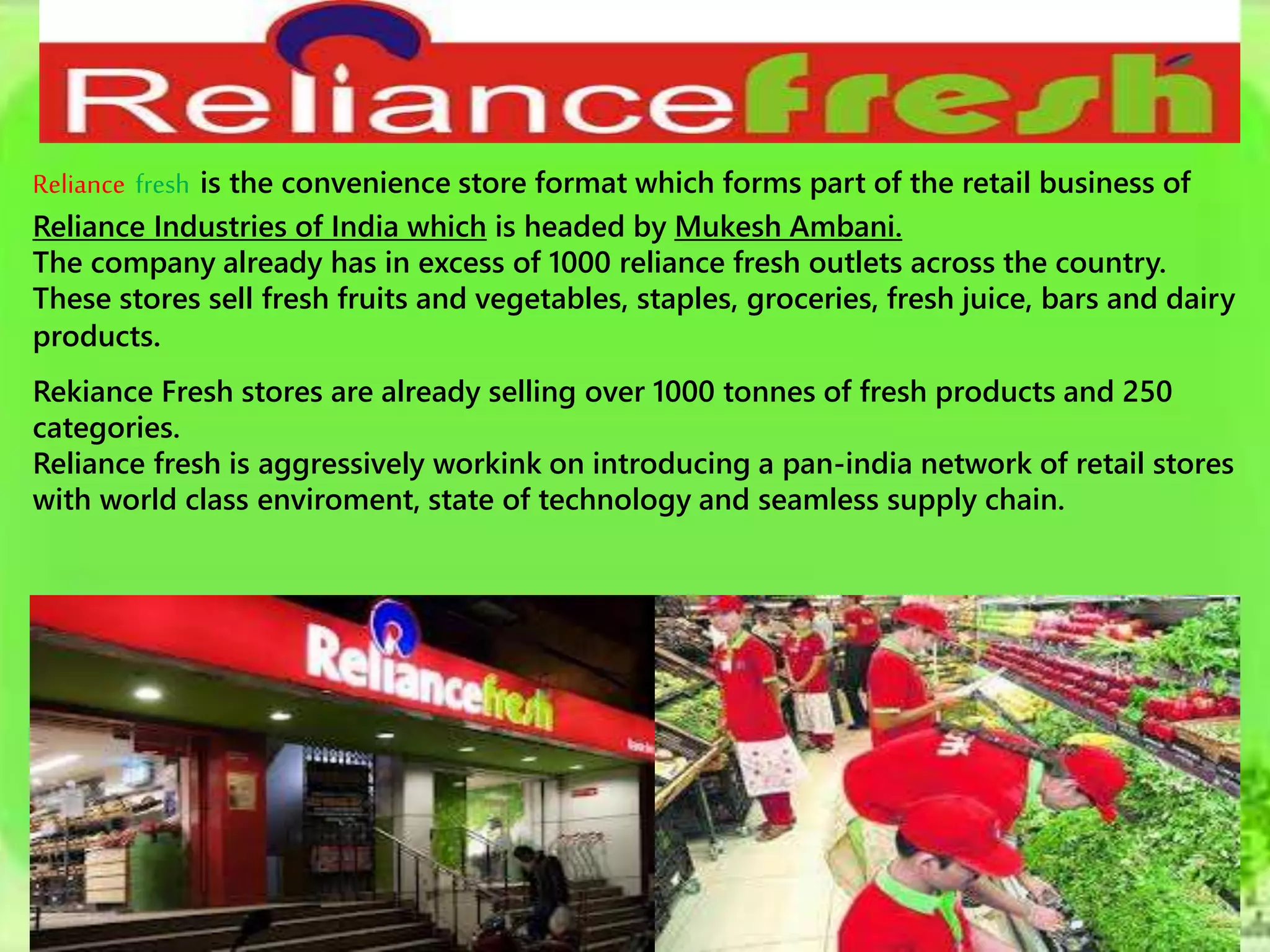 Reliance fresh is the convenience store format which forms part of the retail business of
Reliance Industries of India which is headed by Mukesh Ambani.
The company already has in excess of 1000 reliance fresh outlets across the country.
These stores sell fresh fruits and vegetables, staples, groceries, fresh juice, bars and dairy
products.
Rekiance Fresh stores are already selling over 1000 tonnes of fresh products and 250
categories.
Reliance fresh is aggressively workink on introducing a pan-india network of retail stores
with world class enviroment, state of technology and seamless supply chain.
 