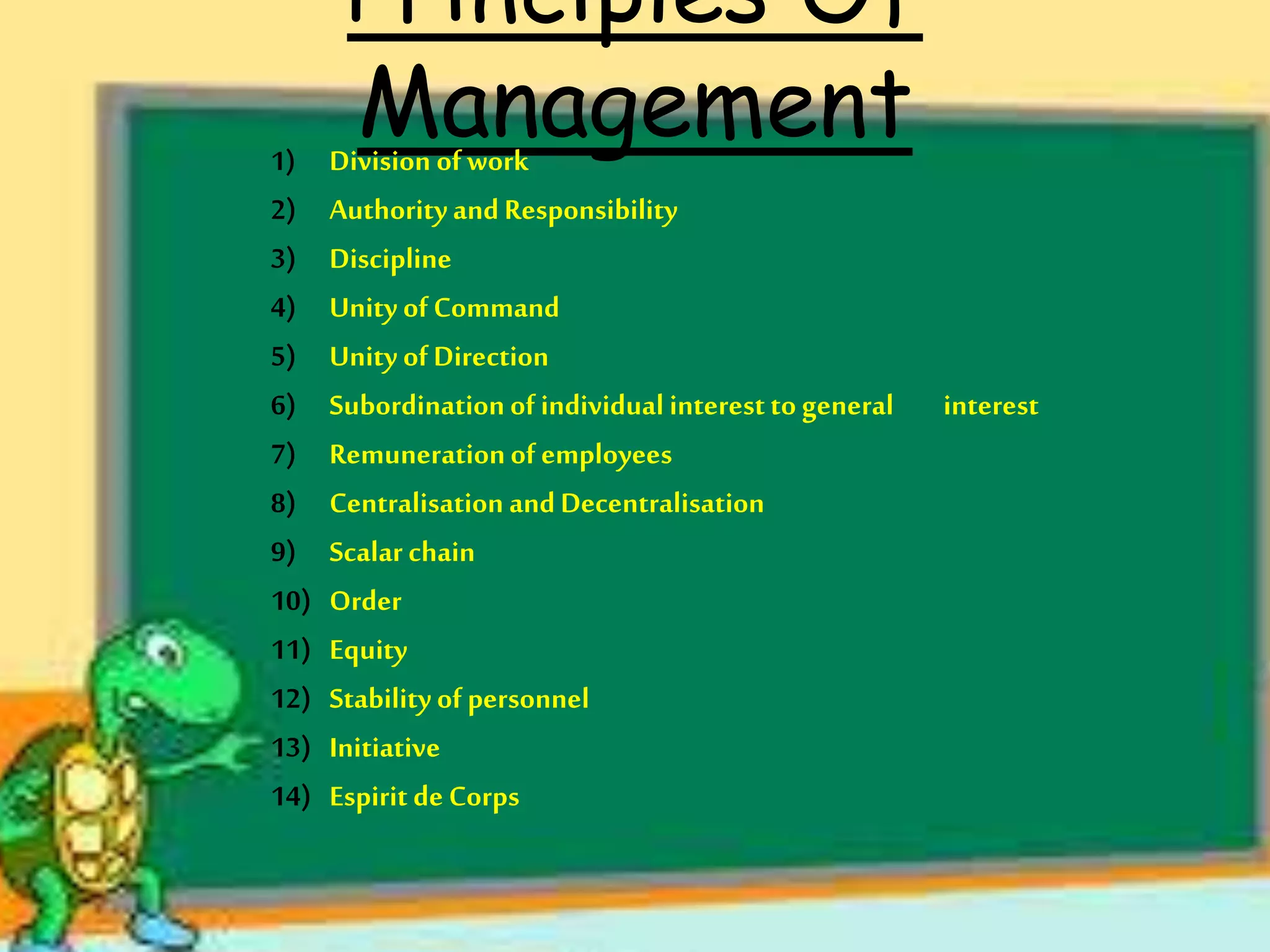 Principles Of
Management1) Division of work
2) AuthorityandResponsibility
3) Discipline
4) Unity ofCommand
5) Unity ofDirection
6) Subordinationof individual interestto general interest
7) Remunerationof employees
8) Centralisation andDecentralisation
9) Scalar chain
10) Order
11) Equity
12) Stabilityof personnel
13) Initiative
14) Espiritde Corps
 