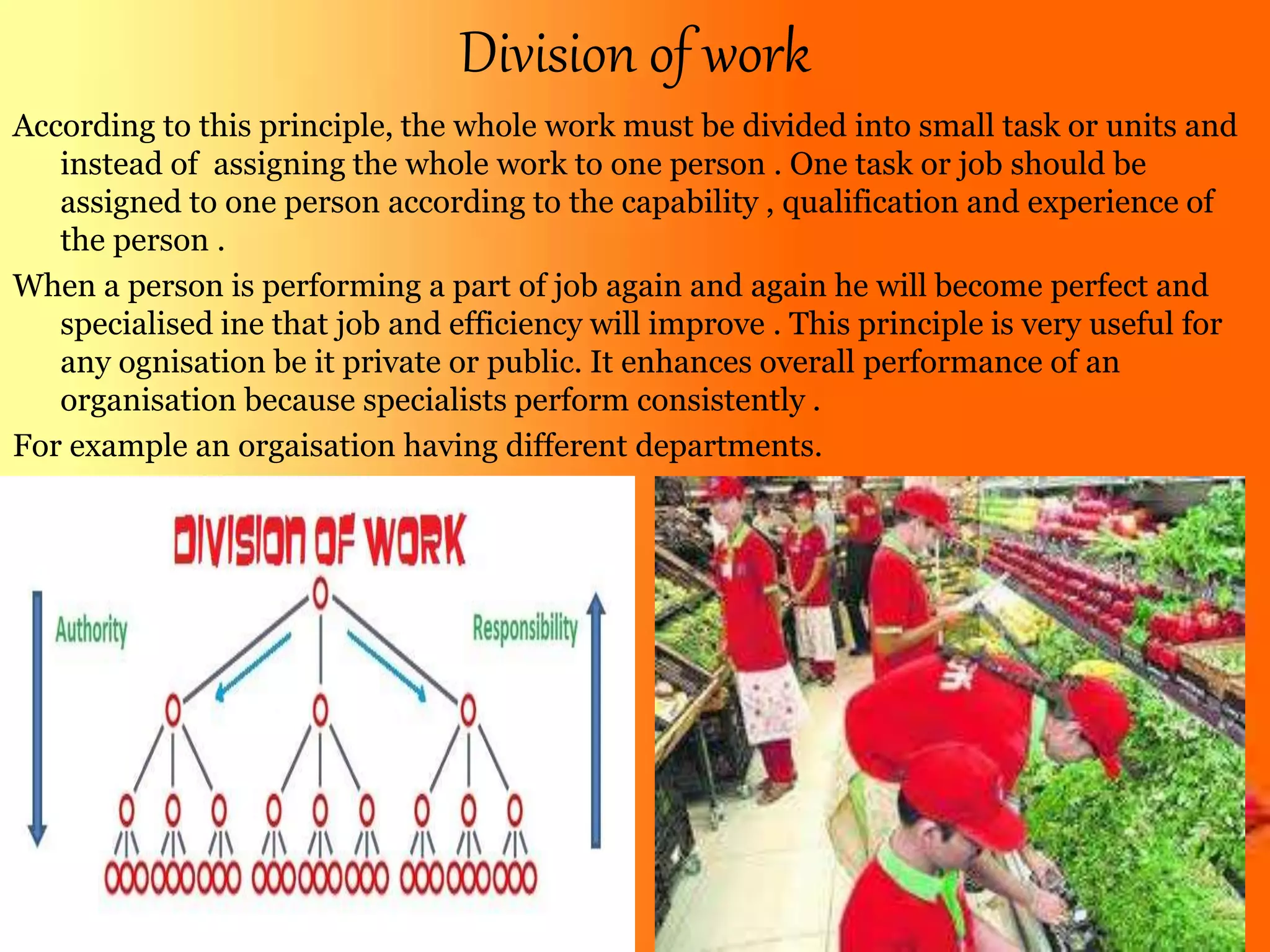 Division of work
According to this principle, the whole work must be divided into small task or units and
instead of assigning the whole work to one person . One task or job should be
assigned to one person according to the capability , qualification and experience of
the person .
When a person is performing a part of job again and again he will become perfect and
specialised ine that job and efficiency will improve . This principle is very useful for
any ognisation be it private or public. It enhances overall performance of an
organisation because specialists perform consistently .
For example an orgaisation having different departments.
 