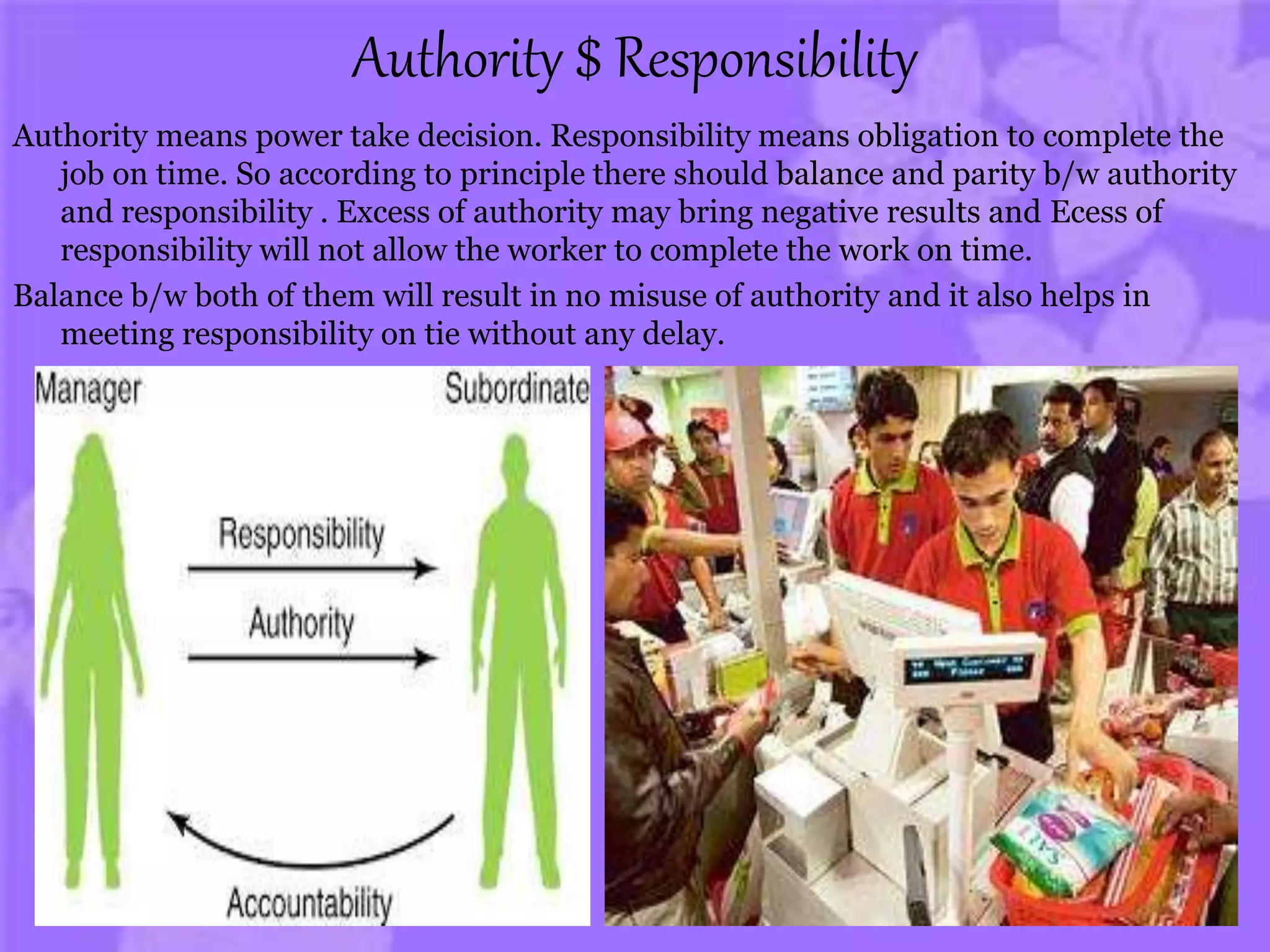 Authority $ Responsibility
Authority means power take decision. Responsibility means obligation to complete the
job on time. So according to principle there should balance and parity b/w authority
and responsibility . Excess of authority may bring negative results and Ecess of
responsibility will not allow the worker to complete the work on time.
Balance b/w both of them will result in no misuse of authority and it also helps in
meeting responsibility on tie without any delay.
 