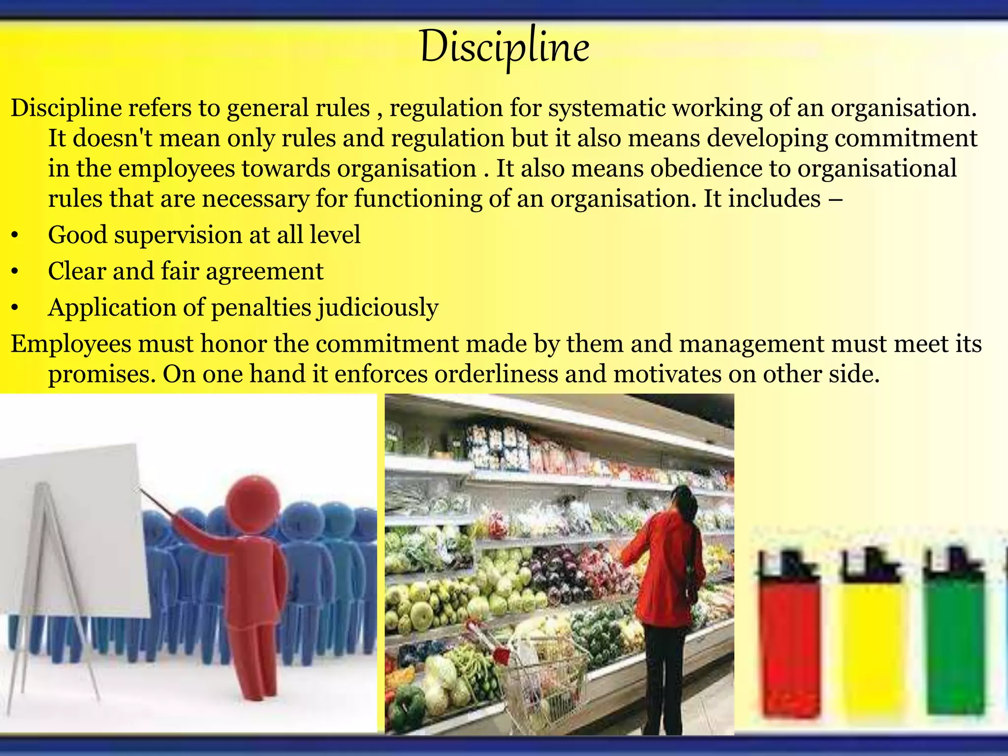 Discipline
Discipline refers to general rules , regulation for systematic working of an organisation.
It doesn't mean only rules and regulation but it also means developing commitment
in the employees towards organisation . It also means obedience to organisational
rules that are necessary for functioning of an organisation. It includes –
• Good supervision at all level
• Clear and fair agreement
• Application of penalties judiciously
Employees must honor the commitment made by them and management must meet its
promises. On one hand it enforces orderliness and motivates on other side.
 