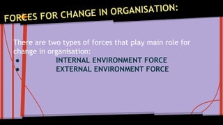 There are two types of forces that play main role for 
change in organisation: 
● INTERNAL ENVIRONMENT FORCE 
● EXTERNAL ENVIRONMENT FORCE 
 