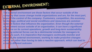 The external environment are those factors that occur outside of the 
company that cause change inside organizations and are, for the most part, 
beyond the control of the company. Customers, competition, the economy, 
technology, political and social conditions and resources are common 
external factors that influence the organization. Even though the external 
environment occurs outside of an organization, it can have a significant 
influence on its current operations, growth and long-term sustainability. 
Ignoring external forces can be a detrimental mistake for managers to 
make. As such, it is imperative that managers continually monitor and 
adapt to the external environment, working to make proactive changes 
earlier on rather than having to take a reactive approach, which can lead to 
a vastly different outcome 
 