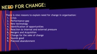 There is nine reasons to explain need for change in organisation: 
1. Crisis 
2. Performance gap 
3. New technology 
4. Identification of opportunities 
5. Reaction to internal and external pressure 
6. Mergers and Acquisition 
7. Change for the sake of change 
8. Sounds good 
9. Planned abandonment 
 