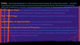 Crisis: Obviously September 11 is the most dramatic example of a crisis which caused countless 
organizations, and even industries such as airlines and travel, to change. The recent financial crisis 
obviously created many changes in the financial services industry as organizations attempted to survive. 
Performance Gaps: The organization's goals and objectives are not being met or other 
organizational needs are not being satisfied. Changes are required to close these gaps. 
New Technology: Identification of new technology and more efficient and economical methods to 
perform work. 
Identification of Opportunities: Opportunities are identified in the marketplace that the 
organization needs to pursue in order to increase its competitiveness. 
Reaction to Internal & External Pressure:Management and employees, particularly those in 
organized unions often exert pressure for change. External pressures come from many areas, including 
customers, competition, changing government regulations, shareholders, financial markets, and other 
factors in the organization's external environment. 
 