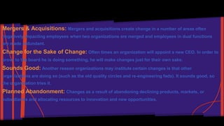 Mergers & Acquisitions: Mergers and acquisitions create change in a number of areas often 
negatively impacting employees when two organizations are merged and employees in dual functions 
are made redundant. 
Change for the Sake of Change: Often times an organization will appoint a new CEO. In order to 
prove to the board he is doing something, he will make changes just for their own sake. 
Sounds Good: Another reason organizations may institute certain changes is that other 
organizations are doing so (such as the old quality circles and re-engineering fads). It sounds good, so 
the organization tries it. 
Planned Abandonment: Changes as a result of abandoning declining products, markets, or 
subsidiaries and allocating resources to innovation and new opportunities. 
 