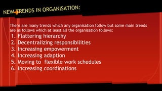 There are many trends which any organisation follow but some main trends 
are as follows which at least all the organisation follows: 
1. Flattering hierarchy 
2. Decentralizing responsibilities 
3. Increasing empowerment 
4. Increasing adaption 
5. Moving to flexible work schedules 
6. Increasing coordinations 
 