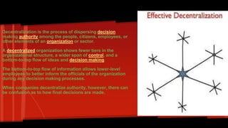 Decentralization: 
Decentralization is the process of dispersing decision 
making authority among the people, citizens, employees, or 
other elements of an organization or sector. 
A decentralized organization shows fewer tiers in the 
organizational structure, a wider span of control, and a 
bottom-to-top flow of ideas and decision making. 
The bottom-to-top flow of information allows lower-level 
employees to better inform the officials of the organization 
during any decision making processes. 
When companies decentralize authority, however, there can 
be confusion as to how final decisions are made. 
 