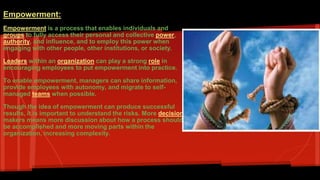 Empowerment: 
Empowerment is a process that enables individuals and 
groups to fully access their personal and collective power, 
authority, and influence, and to employ this power when 
engaging with other people, other institutions, or society. 
Leaders within an organization can play a strong role in 
encouraging employees to put empowerment into practice. 
To enable empowerment, managers can share information, 
provide employees with autonomy, and migrate to self-managed 
teams when possible. 
Though the idea of empowerment can produce successful 
results, it is important to understand the risks. More decision-makers 
means more discussion about how a process should 
be accomplished and more moving parts within the 
organization, increasing complexity. 
 
