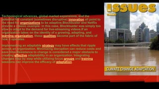 INCREASING ADAPTATION: 
Technological advances, global market expansions, and the 
potential for constant (sometimes disruptive) innovation all point to 
the need for organizations to be adaptive.Blockbuster and Netflix 
provide a classic example: in this case, Blockbuster was simply too 
slow to adapt to the demand for live-streaming videos.If an 
organization takes on the identity of a growing, adapting, and 
learning organization, these qualities become part of the fabric of 
how it operates. 
Implementing an adaptable strategy may have effects that ripple 
across an organization. Minimizing disruption can reduce costs and 
save time.Resistance to change is considered a major obstacle to 
creating effective adaptability in an organization. Integrating 
changes step by step while utilizing focus groups and training 
sessions can improve the efficacy of adaptation. 
 