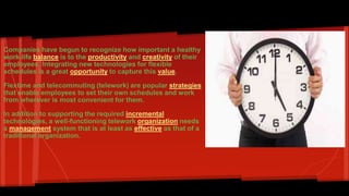 Flexible work schedules: 
Companies have begun to recognize how important a healthy 
work-life balance is to the productivity and creativity of their 
employees. Integrating new technologies for flexible 
schedules is a great opportunity to capture this value. 
Flextime and telecommuting (telework) are popular strategies 
that enable employees to set their own schedules and work 
from wherever is most convenient for them. 
In addition to supporting the required incremental 
technologies, a well-functioning telework organization needs 
a management system that is at least as effective as that of a 
traditional organization. 
 