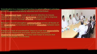 Increasing coordinations: 
Coordination is a managerial function in which different activities 
of the business are properly adjusted and interlinked. 
The management team must pay special attention to issues 
related to coordination and governance and be able to improve 
upon coordination through effective management. 
Managers should strengthen communication across all facets of 
the organization to increase the level of integration between each 
moving part. 
If there is a lack of coordination, there is a risk that responsibility 
will become dispersed and tasks will be left unclaimed. 
Organizing accountability for every task helps to ensure that 
efforts are tangibly coordinated. 
 
