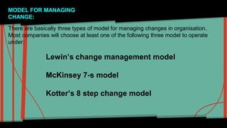 MODEL FOR MANAGING 
CHANGE: 
There are basically three types of model for managing changes in organisation. 
Most companies will choose at least one of the following three model to operate 
under: 
Lewin’s change management model 
McKinsey 7-s model 
Kotter’s 8 step change model 
 