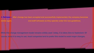 3. Refreeze – After change has been accepted and successfully implemented, the company becomes 
stable again, and staff refreezes as they operate under the new guidelines. 
While this change management model remains widely used today, it is takes time to implement. Of 
course, since it is easy to use, most companies tend to prefer this model to enact major changes. 
 