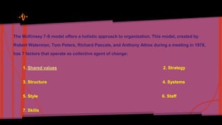 The McKinsey 7-S model offers a holistic approach to organization. This model, created by 
Robert Waterman, Tom Peters, Richard Pascale, and Anthony Athos during a meeting in 1978, 
has 7 factors that operate as collective agent of change: 
1. Shared values 2. Strategy 
3. Structure 4. Systems 
5. Style 6. Staff 
7. Skills 
 