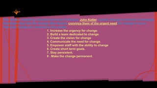 This model, created by Harvard University Professor John Kotter, causes change to become a campaign. 
Employees buy into the change after leaders convince them of the urgent need for change to occur. 
There are 8 steps are involved in this model: 
1. Increase the urgency for change. 
2. Build a team dedicated to change. 
3. Create the vision for change 
4. Communicate the need for change. 
5. Empower staff with the ability to change 
6. Create short term goals. 
7. Stay persistent. 
8 . Make the change permanent. 
 