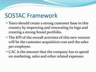 SOSTAC Framework
 Tesco should create a strong customer base in this
country by improving and renovating its logo and
creating a strong brand portfolio.
 The KPI of the overall activities of this new venture
will be the customer acquisition cost and the sales
per employee.
 CAC is the amount that the company has to spend
on marketing, sales and other related expenses.
 