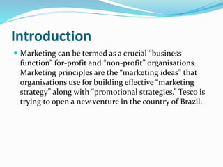 Introduction
 Marketing can be termed as a crucial “business
function” for-profit and “non-profit” organisations..
Marketing principles are the “marketing ideas” that
organisations use for building effective “marketing
strategy” along with “promotional strategies.” Tesco is
trying to open a new venture in the country of Brazil.
 