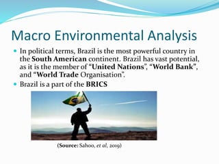 Macro Environmental Analysis
 In political terms, Brazil is the most powerful country in
the South American continent. Brazil has vast potential,
as it is the member of “United Nations”, “World Bank”,
and “World Trade Organisation”.
 Brazil is a part of the BRICS
(Source: Sahoo, et al, 2019)
 
