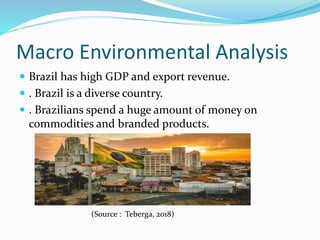 Macro Environmental Analysis
 Brazil has high GDP and export revenue.
 . Brazil is a diverse country.
 . Brazilians spend a huge amount of money on
commodities and branded products.
(Source : Teberga, 2018)
 