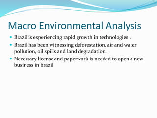 Macro Environmental Analysis
 Brazil is experiencing rapid growth in technologies .
 Brazil has been witnessing deforestation, air and water
pollution, oil spills and land degradation.
 Necessary license and paperwork is needed to open a new
business in brazil
 