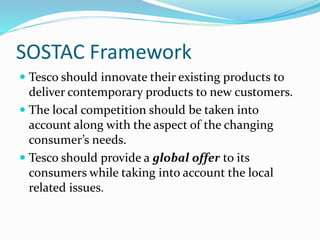 SOSTAC Framework
 Tesco should innovate their existing products to
deliver contemporary products to new customers.
 The local competition should be taken into
account along with the aspect of the changing
consumer’s needs.
 Tesco should provide a global offer to its
consumers while taking into account the local
related issues.
 