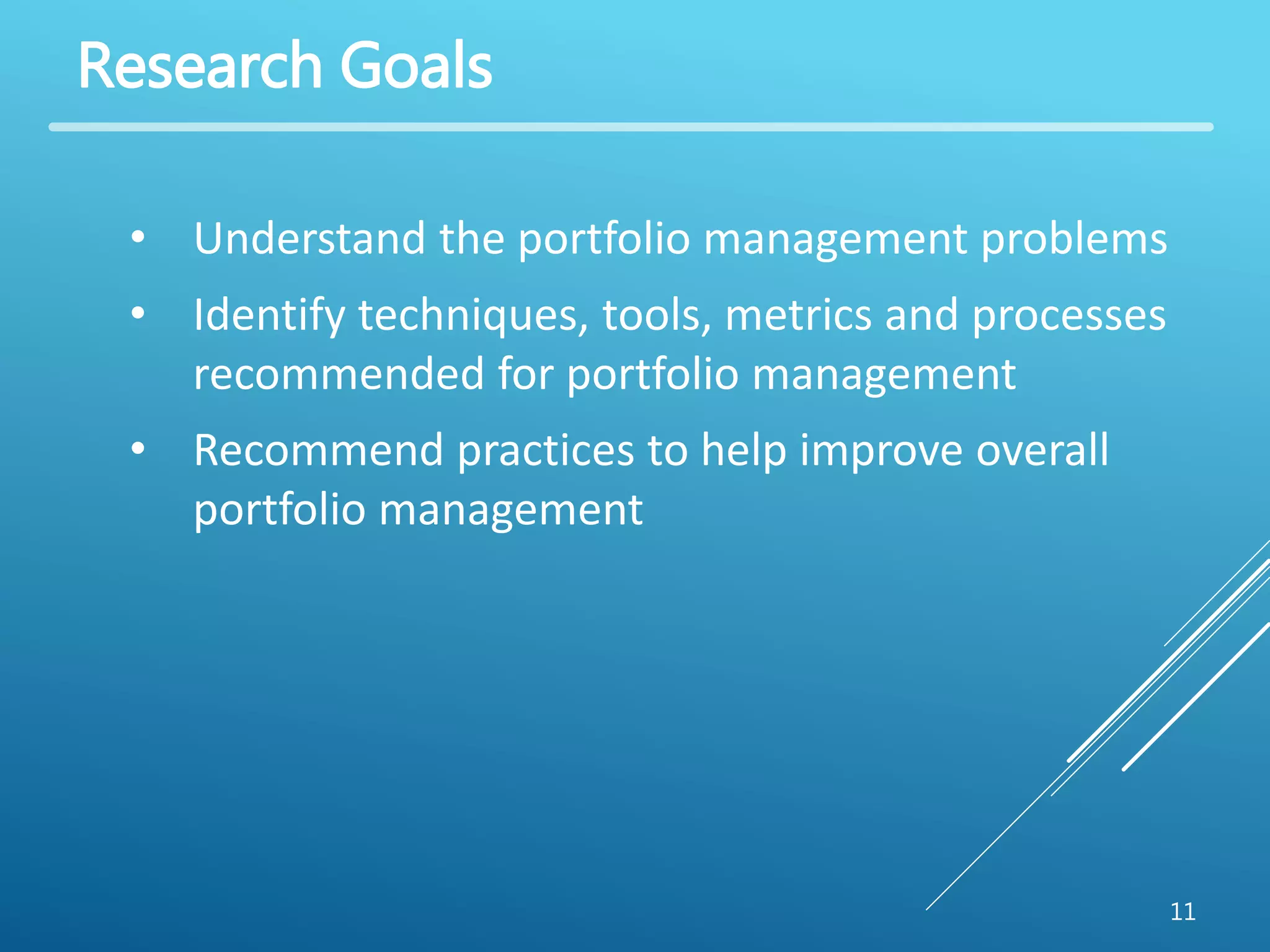 Research Goals 
11 
• Understand the portfolio management problems 
• Identify techniques, tools, metrics and processes 
recommended for portfolio management 
• Recommend practices to help improve overall 
portfolio management 
 
