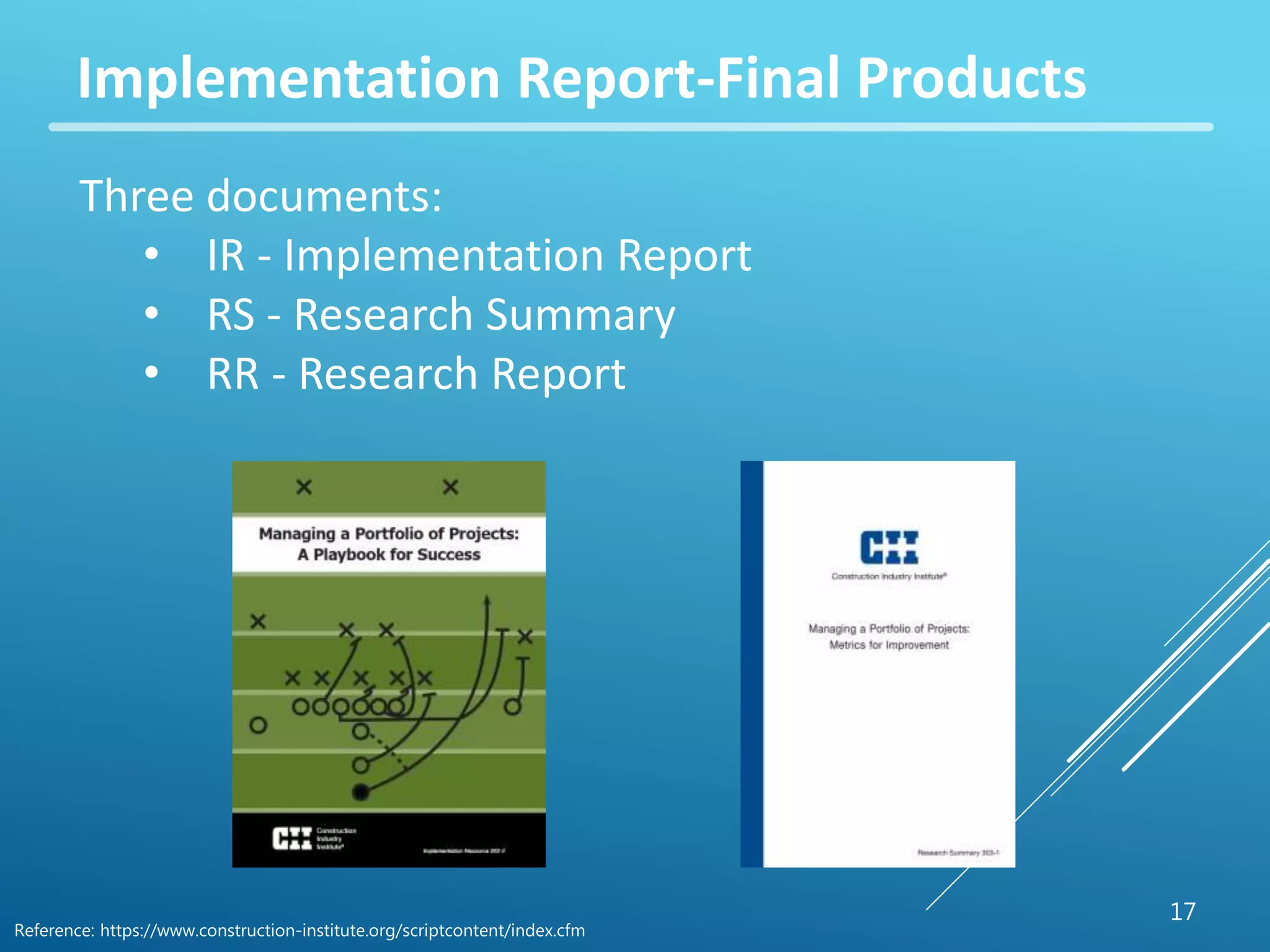 17 
Implementation Report-Final Products 
Three documents: 
• IR - Implementation Report 
• RS - Research Summary 
• RR - Research Report 
Reference: https://www.construction-institute.org/scriptcontent/index.cfm 
 