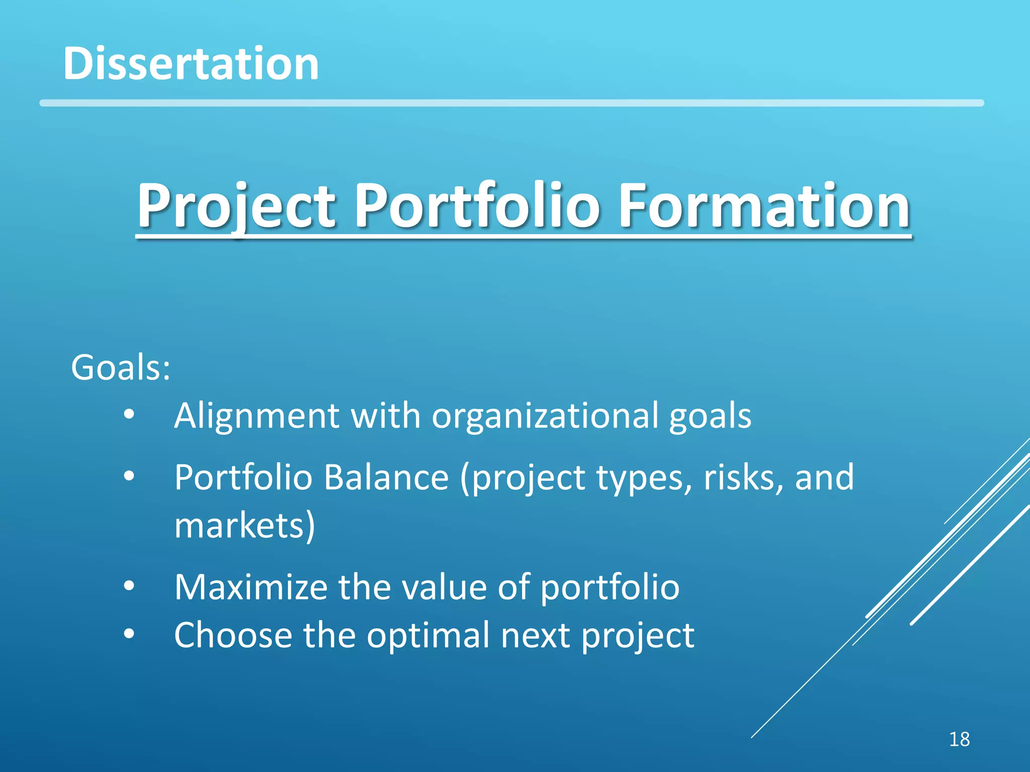 18 
Dissertation 
Project Portfolio Formation 
Goals: 
• Alignment with organizational goals 
• Portfolio Balance (project types, risks, and 
markets) 
• Maximize the value of portfolio 
• Choose the optimal next project 
 