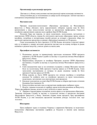 Организација и реализација програма
Настава се у облику консулативне наставе реализује према календару активности.
Консултативни рад са полазницима се одвија путем непосредне контакт-наставе и
електронске комуникације (на интернету).
Наставни план
Програм педагошко-психолошког образовања наставника на Филозофском
факултету у Нишу обухвата листу акредитованих изборних курсева који ће бити
организовани у виду консултативне наставе са предметним професорима. Сваки од
понуђених акредитованих курсева носи одређени број ЕСПБ бодова.
Полазник бира оне курсеве, из групе педагошких, психолошких, методичких и
ужестручних ППМ области, којима ће употпунити претходно образовање према личном
нахођењу, потребама и интересовању водећи рачуна да оствари у финалном збиру (са
претходно признатим кредитима из ранијег образовања) минимум од 30 кредита.
Свим полазницима ће бити признато 6 ЕСПБ бодова методичке (стручне) праксе
коју су остварили у оквиру методике предметне наставе или на основу потврде из радне
књижице о радном искуству у школи дужем од месец дана.
Предвиђене активности
1. Подношење захтева за еквиваленцију претходно положених ППМ предмета
изражено у ЕСПБ бодове Служби за наставу и студентска питања Филозофског
факултета у Нишу.
2. Пријављивање кандидата за похађање Програма додатног ППМ образовања
наставника у Служби за наставу и студентска питања Филозофског факултета у
Нишу.
3. Свим кандидатима који су на основним студијама у оквиру Методике наставе
били на хоспитовању биће призната Стручна пракса са 6 ЕСПБ бодова. Свим
запосленим наставницима уз потврду из радне књижице такође ће бити
призната Стручна пркса са 6 ЕСПБ.
4. Избор курсева са Листе ППМ предмета (по личном нахођењу и потребама
кандидат ће изабрати неке од понуђених предмета из групе психолошких,
педагошких, методичких или ужестручних ппм предмета).
5. Кандидат води рачуна да нови збир ЕСПБ бодова са збиром претходно стеченим
бодовима буде минимум 36.
6. Консултативна настава и рад са предметним професором изабраног курса.
7. Испити: термини полагања се одређују према испитним роковима на Факултету.
Поред предвиђених рокова, испити се могу полагати и сваког месеца.
8. Пријава и евидентирање положених испита врши се на прописаним обрасцима..
Записник попуњава Служба за наставу и студентска питања и предметни наставник
Филозофског факултета у Нишу. Записник садржи назив предмета, број предвиђених
ЕСПБ бодова, а уз име кандидата предметни наставник уписује: положио или: није
положио.
Школарина
Цена изабраног курса и издавања Уверења о завршеном Програму за педагошко-
психолошко образовање наставника одређена је Одлуком о висини цена накнада
Факултета.
 