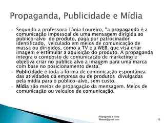 •  Segundo a professora Tânia Loureiro, “a propaganda é a
comunicação impessoal de uma mensagem dirigida ao
público-alvo do produto, paga por patrocinador
identificado, veiculado em meios de comunicação de
massa ou dirigidos, como a TV e a WEB, que visa criar
imagem e estimular a aquisição do produto. A propaganda
integra o composto de comunicação de marketing e
objetiva criar no público alvo a imagem para uma marca
com base no posicionamento desta.”
•  Publicidade é toda a forma de comunicação espontânea
das atividades da empresa ou de produtos divulgadas
pela mídia para o público-alvo, sem custo.
•  Mídia são meios de propagação da mensagem. Meios de
comunicação ou veículos de comunicação.
Propaganda e mídia
fflessati@gmail.com 12
 