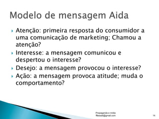 }  Atenção: primeira resposta do consumidor a
uma comunicação de marketing; Chamou a
atenção?
}  Interesse: a mensagem comunicou e
despertou o interesse?
}  Desejo: a mensagem provocou o interesse?
}  Ação: a mensagem provoca atitude; muda o
comportamento?
Propaganda e mídia
fflessati@gmail.com 14
 