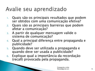 1.  Quais são os principais resultados que podem
ser obtidos com uma comunicação efetiva?
2.  Quais são as principais barreiras que podem
afetar a comunicação?
3.  A partir de qualquer mensagem valide o
sistema de comunicação?
4.  Qual a principal diferença entre propaganda e
publicidade?
5.  Quando deve ser utilizada a propaganda e
quando deve ser usada a publicidade?
6.  Explique qual a importância da recordação
(recall) provocada pela propaganda.
Propaganda e mídia
fflessati@gmail.com 15
 
