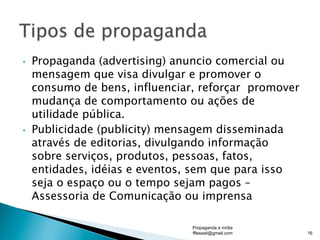 •  Propaganda (advertising) anuncio comercial ou
mensagem que visa divulgar e promover o
consumo de bens, influenciar, reforçar promover
mudança de comportamento ou ações de
utilidade pública.
•  Publicidade (publicity) mensagem disseminada
através de editorias, divulgando informação
sobre serviços, produtos, pessoas, fatos,
entidades, idéias e eventos, sem que para isso
seja o espaço ou o tempo sejam pagos –
Assessoria de Comunicação ou imprensa
Propaganda e mídia
fflessati@gmail.com 16
 