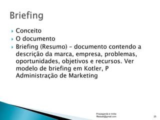 }  Conceito
}  O documento
}  Briefing (Resumo) – documento contendo a
descrição da marca, empresa, problemas,
oportunidades, objetivos e recursos. Ver
modelo de briefing em Kotler, P
Administração de Marketing
Propaganda e mídia
fflessati@gmail.com 25
 