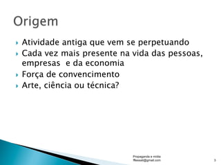 }  Atividade antiga que vem se perpetuando
}  Cada vez mais presente na vida das pessoas,
empresas e da economia
}  Força de convencimento
}  Arte, ciência ou técnica?
Propaganda e mídia
fflessati@gmail.com 3
 