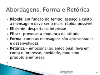 }  Rápida: em função do tempo, espaço e custo
a mensagem deve ser o mais rápida possível
}  Eficiente: despertar o interesse
}  Eficaz: provocar a mudança de atitude
}  Forma: como as mensagens são apresentadas
e desenvolvidas
}  Retórica – emocional ou emocional: leva em
conta o interesse, novidade, modismo,
produto e empresa
} 
Propaganda e mídia
fflessati@gmail.com 30
 