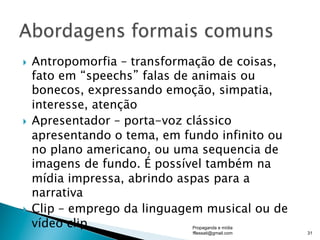 }  Antropomorfia – transformação de coisas,
fato em “speechs” falas de animais ou
bonecos, expressando emoção, simpatia,
interesse, atenção
}  Apresentador – porta-voz clássico
apresentando o tema, em fundo infinito ou
no plano americano, ou uma sequencia de
imagens de fundo. É possível também na
mídia impressa, abrindo aspas para a
narrativa
}  Clip – emprego da linguagem musical ou de
vídeo clip Propaganda e mídia
fflessati@gmail.com 31
 