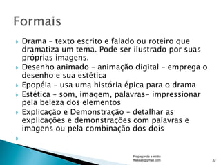}  Drama – texto escrito e falado ou roteiro que
dramatiza um tema. Pode ser ilustrado por suas
próprias imagens.
}  Desenho animado – animação digital – emprega o
desenho e sua estética
}  Epopéia – usa uma história épica para o drama
}  Estética – som, imagem, palavras- impressionar
pela beleza dos elementos
}  Explicação e Demonstração – detalhar as
explicações e demonstrações com palavras e
imagens ou pela combinação dos dois
} 
Propaganda e mídia
fflessati@gmail.com 32
 