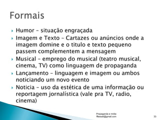 }  Humor – situação engraçada
}  Imagem e Texto – Cartazes ou anúncios onde a
imagem domine e o titulo e texto pequeno
passem complementem a mensagem
}  Musical – emprego do musical (teatro musical,
cinema, TV) como linguagem de propaganda
}  Lançamento – linguagem e imagem ou ambos
noticiando um novo evento
}  Noticia – uso da estética de uma informação ou
reportagem jornalística (vale pra TV, radio,
cinema)
Propaganda e mídia
fflessati@gmail.com 33
 