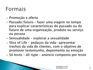 }  Promoção e oferta
}  Passado/futuro – fazer uma viagem no tempo
para explicar características do passado ou do
futuro de uma organização, produto ou serviço
ou pessoa
}  Sensualidade – explorar a sexualidade
}  Slice of Life – pedaços da vida– apresentar
trechos da vida de clientes, com o objetivo de
promover testemunho, depoimento ou emoção
}  Só texto – all-type – anúncio composto por texto
Propaganda e mídia
fflessati@gmail.com 34
 